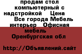 продам стол компьютерный с надстройкой. › Цена ­ 2 000 - Все города Мебель, интерьер » Офисная мебель   . Оренбургская обл.